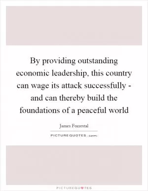 By providing outstanding economic leadership, this country can wage its attack successfully - and can thereby build the foundations of a peaceful world Picture Quote #1