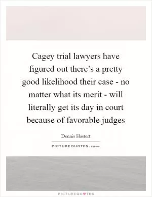 Cagey trial lawyers have figured out there’s a pretty good likelihood their case - no matter what its merit - will literally get its day in court because of favorable judges Picture Quote #1