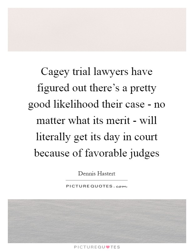 Cagey trial lawyers have figured out there's a pretty good likelihood their case - no matter what its merit - will literally get its day in court because of favorable judges Picture Quote #1