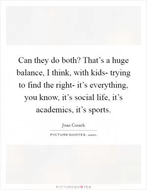 Can they do both? That’s a huge balance, I think, with kids- trying to find the right- it’s everything, you know, it’s social life, it’s academics, it’s sports Picture Quote #1