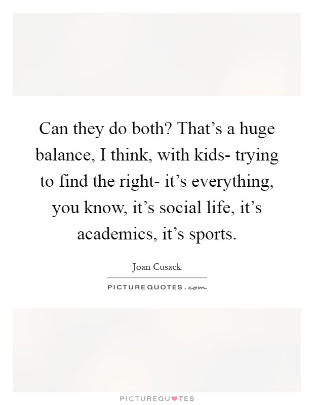 Can they do both? That's a huge balance, I think, with kids- trying to find the right- it's everything, you know, it's social life, it's academics, it's sports Picture Quote #1