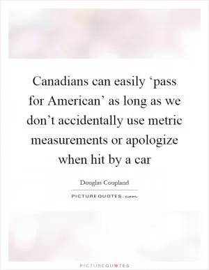 Canadians can easily ‘pass for American’ as long as we don’t accidentally use metric measurements or apologize when hit by a car Picture Quote #1