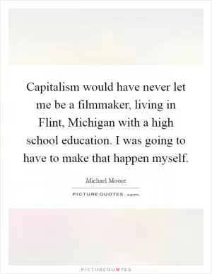 Capitalism would have never let me be a filmmaker, living in Flint, Michigan with a high school education. I was going to have to make that happen myself Picture Quote #1