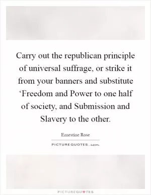 Carry out the republican principle of universal suffrage, or strike it from your banners and substitute ‘Freedom and Power to one half of society, and Submission and Slavery to the other Picture Quote #1