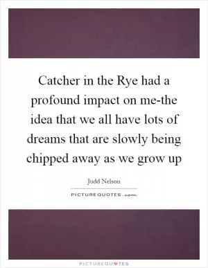 Catcher in the Rye had a profound impact on me-the idea that we all have lots of dreams that are slowly being chipped away as we grow up Picture Quote #1
