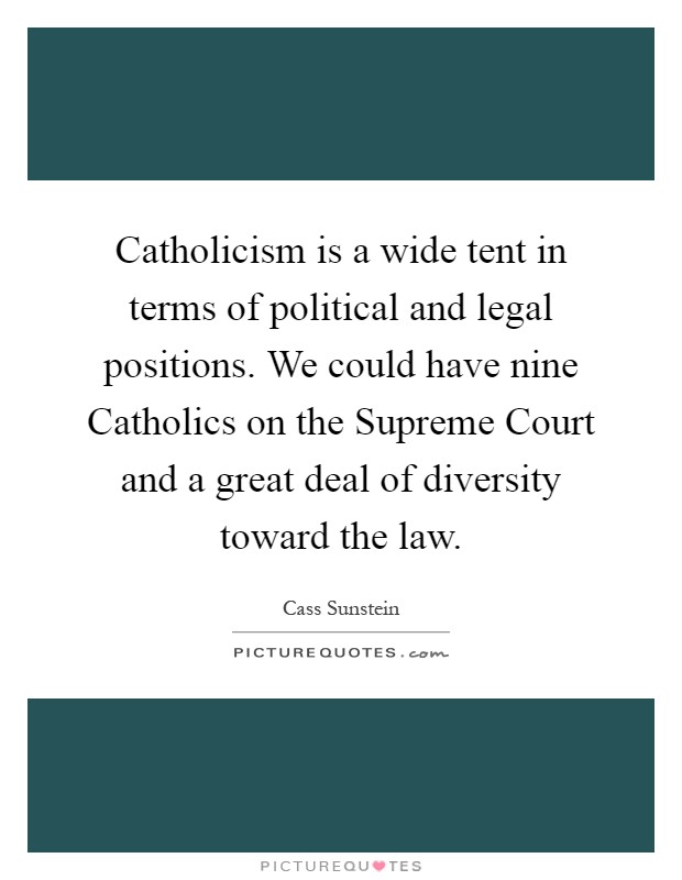 Catholicism is a wide tent in terms of political and legal positions. We could have nine Catholics on the Supreme Court and a great deal of diversity toward the law Picture Quote #1