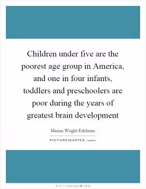 Children under five are the poorest age group in America, and one in four infants, toddlers and preschoolers are poor during the years of greatest brain development Picture Quote #1