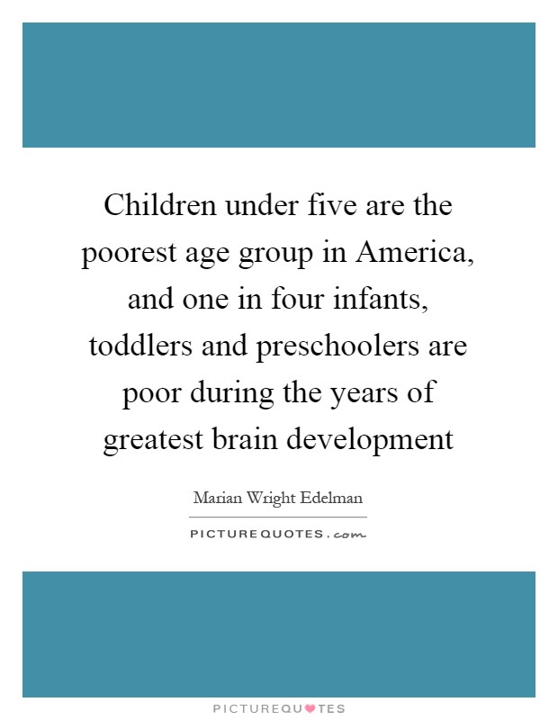 Children under five are the poorest age group in America, and one in four infants, toddlers and preschoolers are poor during the years of greatest brain development Picture Quote #1