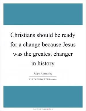 Christians should be ready for a change because Jesus was the greatest changer in history Picture Quote #1