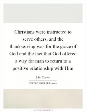Christians were instructed to serve others, and the thanksgiving was for the grace of God and the fact that God offered a way for man to return to a positive relationship with Him Picture Quote #1