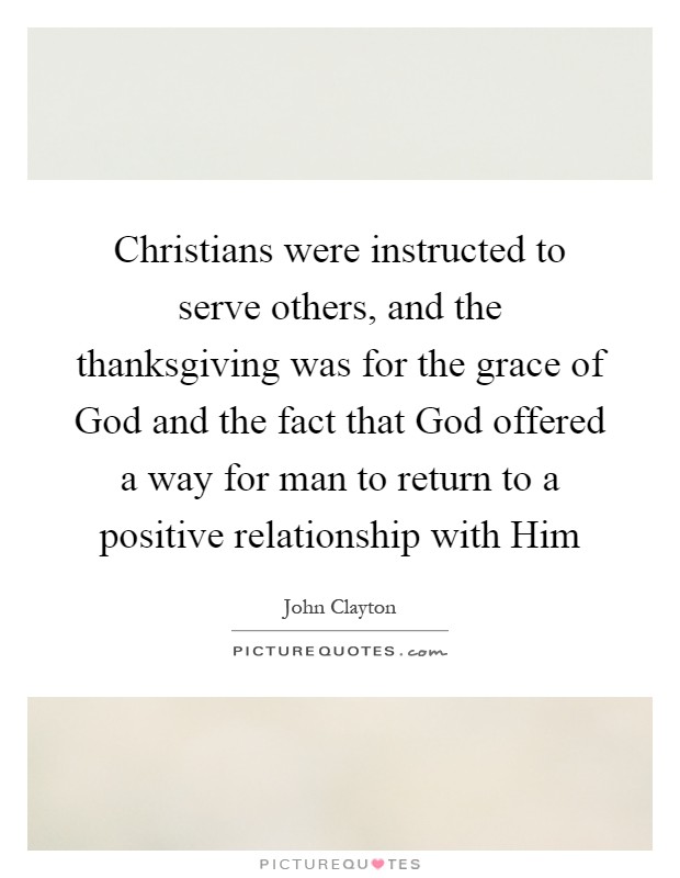 Christians were instructed to serve others, and the thanksgiving was for the grace of God and the fact that God offered a way for man to return to a positive relationship with Him Picture Quote #1