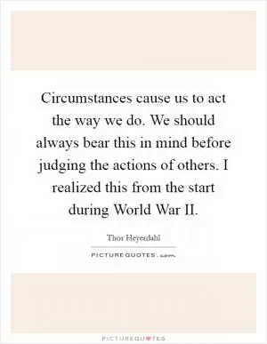 Circumstances cause us to act the way we do. We should always bear this in mind before judging the actions of others. I realized this from the start during World War II Picture Quote #1