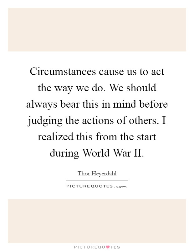 Circumstances cause us to act the way we do. We should always bear this in mind before judging the actions of others. I realized this from the start during World War II Picture Quote #1