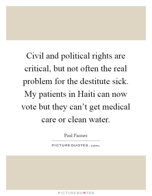 Civil and political rights are critical, but not often the real problem for the destitute sick. My patients in Haiti can now vote but they can't get medical care or clean water Picture Quote #1