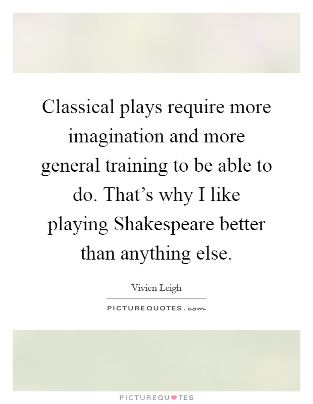 Classical plays require more imagination and more general training to be able to do. That's why I like playing Shakespeare better than anything else Picture Quote #1