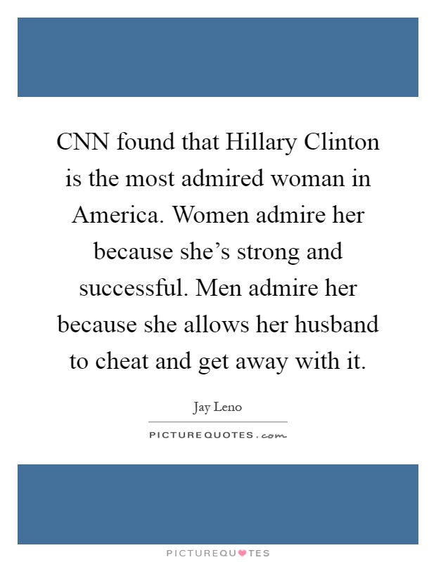 CNN found that Hillary Clinton is the most admired woman in America. Women admire her because she's strong and successful. Men admire her because she allows her husband to cheat and get away with it Picture Quote #1