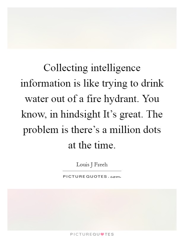 Collecting intelligence information is like trying to drink water out of a fire hydrant. You know, in hindsight It's great. The problem is there's a million dots at the time Picture Quote #1