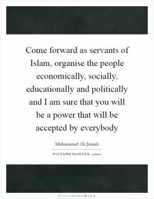 Come forward as servants of Islam, organise the people economically, socially, educationally and politically and I am sure that you will be a power that will be accepted by everybody Picture Quote #1