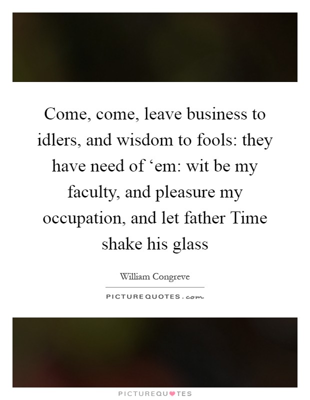 Come, come, leave business to idlers, and wisdom to fools: they have need of ‘em: wit be my faculty, and pleasure my occupation, and let father Time shake his glass Picture Quote #1