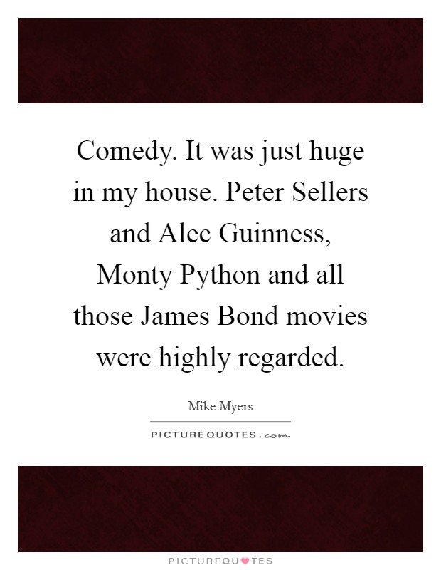 Comedy. It was just huge in my house. Peter Sellers and Alec Guinness, Monty Python and all those James Bond movies were highly regarded Picture Quote #1