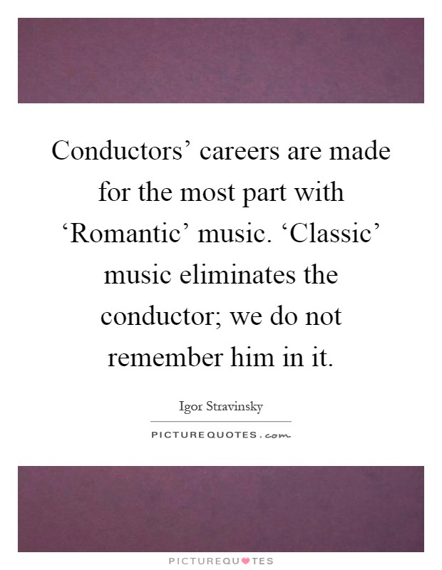 Conductors' careers are made for the most part with ‘Romantic' music. ‘Classic' music eliminates the conductor; we do not remember him in it Picture Quote #1