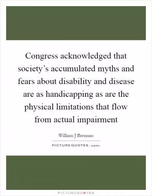 Congress acknowledged that society’s accumulated myths and fears about disability and disease are as handicapping as are the physical limitations that flow from actual impairment Picture Quote #1