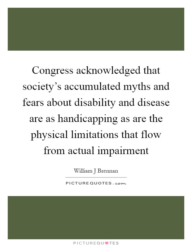 Congress acknowledged that society's accumulated myths and fears about disability and disease are as handicapping as are the physical limitations that flow from actual impairment Picture Quote #1
