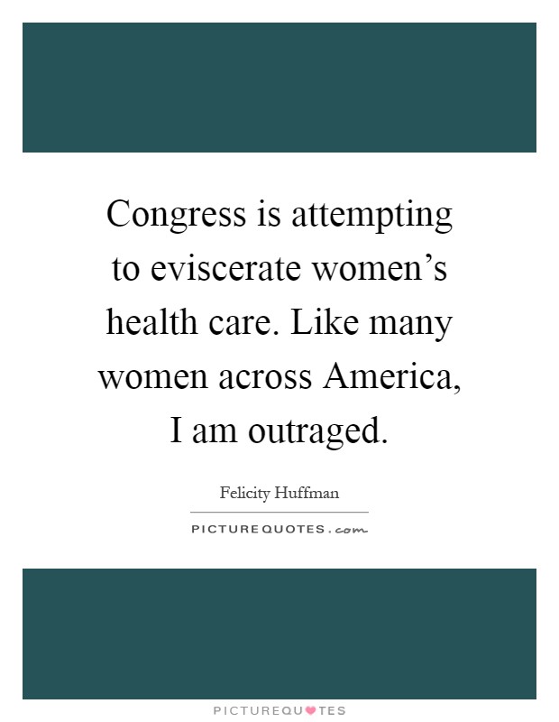 Congress is attempting to eviscerate women's health care. Like many women across America, I am outraged Picture Quote #1