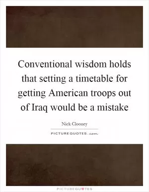 Conventional wisdom holds that setting a timetable for getting American troops out of Iraq would be a mistake Picture Quote #1