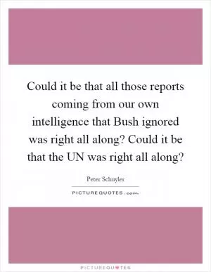 Could it be that all those reports coming from our own intelligence that Bush ignored was right all along? Could it be that the UN was right all along? Picture Quote #1
