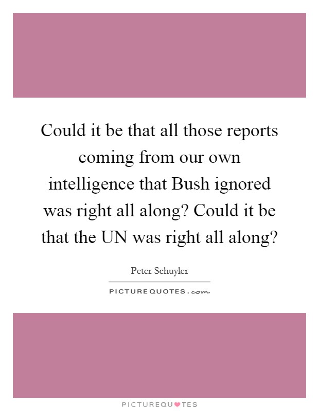 Could it be that all those reports coming from our own intelligence that Bush ignored was right all along? Could it be that the UN was right all along? Picture Quote #1