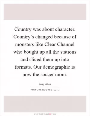 Country was about character. Country’s changed because of monsters like Clear Channel who bought up all the stations and sliced them up into formats. Our demographic is now the soccer mom Picture Quote #1