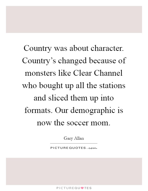 Country was about character. Country's changed because of monsters like Clear Channel who bought up all the stations and sliced them up into formats. Our demographic is now the soccer mom Picture Quote #1