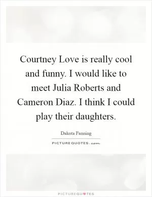 Courtney Love is really cool and funny. I would like to meet Julia Roberts and Cameron Diaz. I think I could play their daughters Picture Quote #1