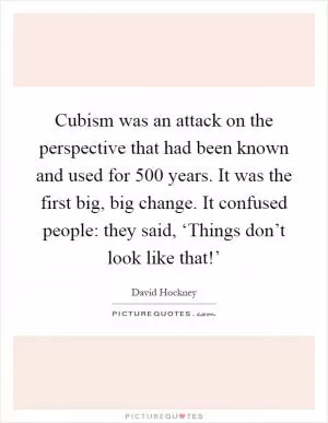 Cubism was an attack on the perspective that had been known and used for 500 years. It was the first big, big change. It confused people: they said, ‘Things don’t look like that!’ Picture Quote #1
