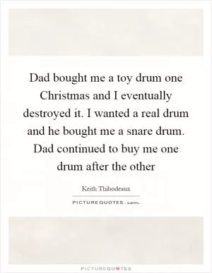 Dad bought me a toy drum one Christmas and I eventually destroyed it. I wanted a real drum and he bought me a snare drum. Dad continued to buy me one drum after the other Picture Quote #1