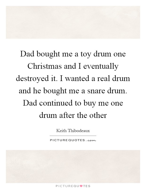 Dad bought me a toy drum one Christmas and I eventually destroyed it. I wanted a real drum and he bought me a snare drum. Dad continued to buy me one drum after the other Picture Quote #1