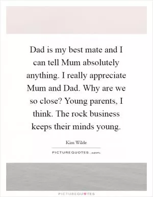 Dad is my best mate and I can tell Mum absolutely anything. I really appreciate Mum and Dad. Why are we so close? Young parents, I think. The rock business keeps their minds young Picture Quote #1