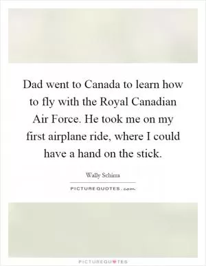 Dad went to Canada to learn how to fly with the Royal Canadian Air Force. He took me on my first airplane ride, where I could have a hand on the stick Picture Quote #1