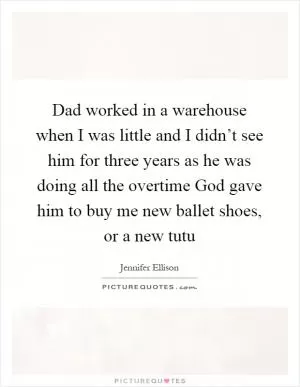 Dad worked in a warehouse when I was little and I didn’t see him for three years as he was doing all the overtime God gave him to buy me new ballet shoes, or a new tutu Picture Quote #1