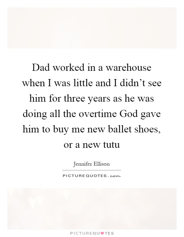 Dad worked in a warehouse when I was little and I didn't see him for three years as he was doing all the overtime God gave him to buy me new ballet shoes, or a new tutu Picture Quote #1