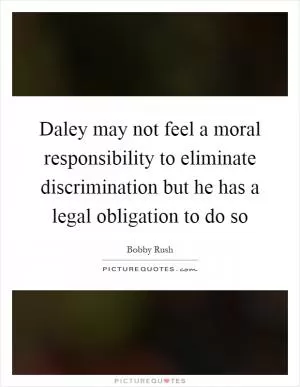 Daley may not feel a moral responsibility to eliminate discrimination but he has a legal obligation to do so Picture Quote #1