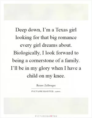 Deep down, I’m a Texas girl looking for that big romance every girl dreams about. Biologically, I look forward to being a cornerstone of a family. I’ll be in my glory when I have a child on my knee Picture Quote #1