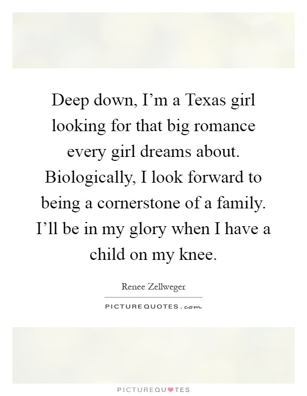 Deep down, I'm a Texas girl looking for that big romance every girl dreams about. Biologically, I look forward to being a cornerstone of a family. I'll be in my glory when I have a child on my knee Picture Quote #1