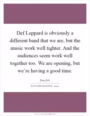 Def Leppard is obviously a different band that we are, but the music work well tighter. And the audiences seem work well together too. We are opening, but we’re having a good time Picture Quote #1