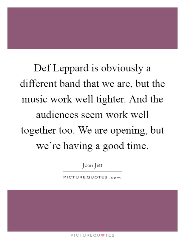 Def Leppard is obviously a different band that we are, but the music work well tighter. And the audiences seem work well together too. We are opening, but we're having a good time Picture Quote #1