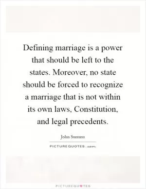 Defining marriage is a power that should be left to the states. Moreover, no state should be forced to recognize a marriage that is not within its own laws, Constitution, and legal precedents Picture Quote #1