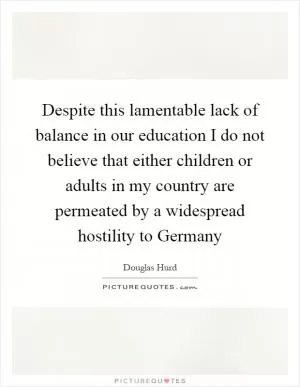 Despite this lamentable lack of balance in our education I do not believe that either children or adults in my country are permeated by a widespread hostility to Germany Picture Quote #1