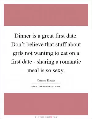 Dinner is a great first date. Don’t believe that stuff about girls not wanting to eat on a first date - sharing a romantic meal is so sexy Picture Quote #1