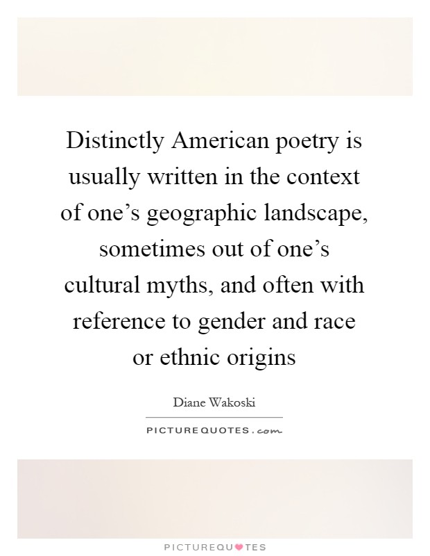 Distinctly American poetry is usually written in the context of one's geographic landscape, sometimes out of one's cultural myths, and often with reference to gender and race or ethnic origins Picture Quote #1